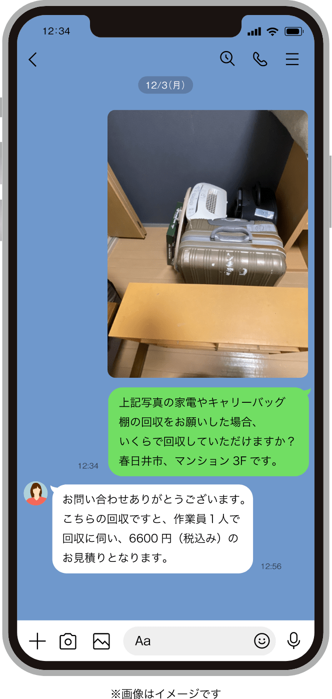  小牧市で、ライン問い合わせイメージ｜質問：上記写真の家電やキャリーバッグ・棚の回収をお願いした場合、いくらで回収していただけますか？春日井市、マンション3Fです。回答：お問い合わせありがとうございます。こちらの回収ですと、作業員１人で回収に伺い、6600円（税込み）のお見積りとなります。